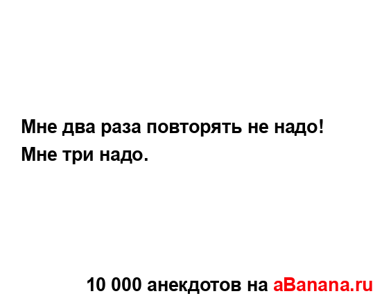 Мне два раза повторять не надо! Мне три надо....