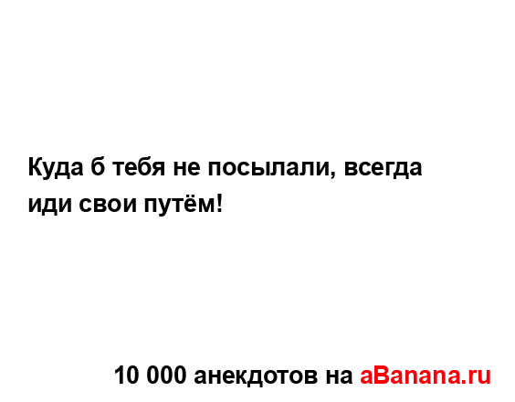 Куда б тебя не посылали, всегда иди свои путём!...