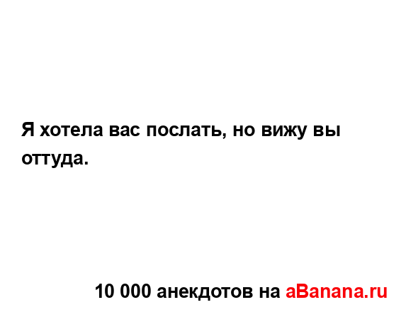 Я хотела вас послать, но вижу вы оттуда....