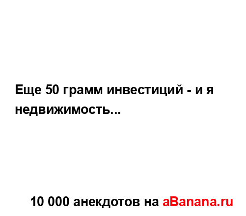 Еще 50 грамм инвестиций - и я недвижимость......