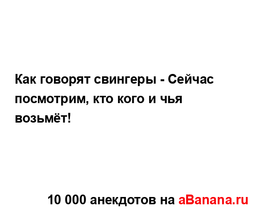 Как говорят свингеры - Сейчас посмотрим, кто кого и чья...