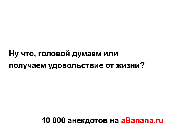 Ну что, головой думаем или получаем удовольствие от...