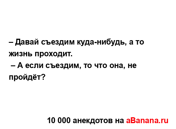 – Давай съездим куда-нибудь, а то жизнь проходит....