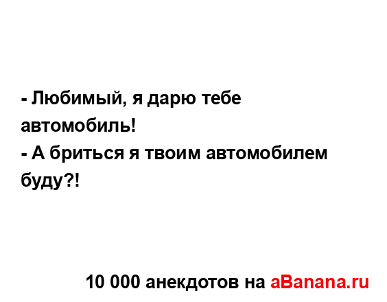 - Любимый, я дарю тебе автомобиль!...