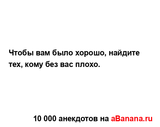 Чтобы вам было хорошо, найдите тех, кому без вас плохо....