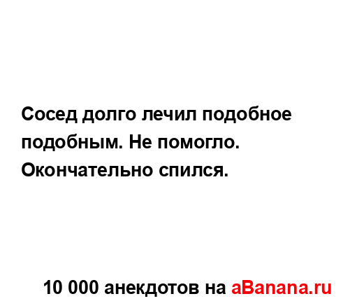 Сосед долго лечил подобное подобным. Не помогло....