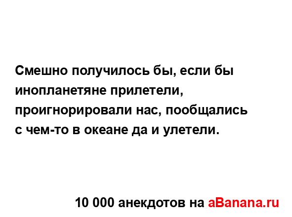 Смешно получилось бы, если бы инопланетяне прилетели,...