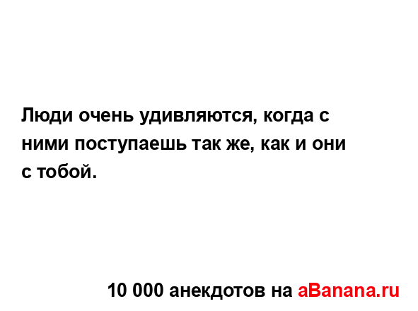 Люди очень удивляются, когда с ними поступаешь так же,...