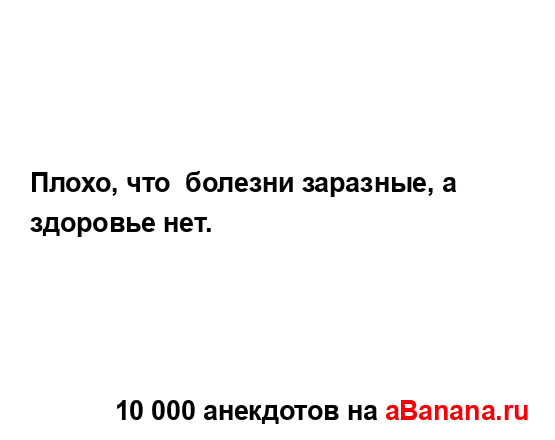 Плохо, что  болезни заразные, а здоровье нет....