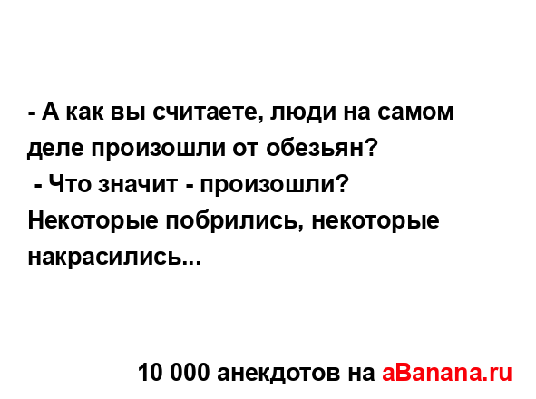 - А как вы считаете, люди на самом деле произошли от...