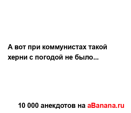 А вот при коммунистах такой херни с погодой не было......