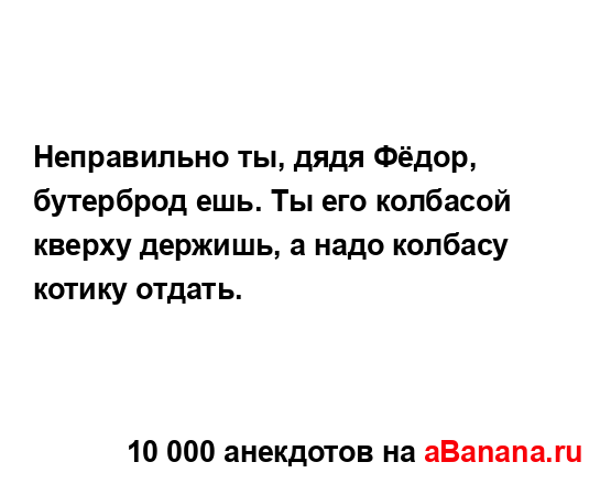 Неправильно ты, дядя Фёдор, бутерброд ешь. Ты его...