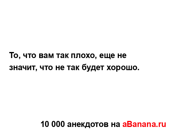 То, что вам так плохо, еще не значит, что не так будет...