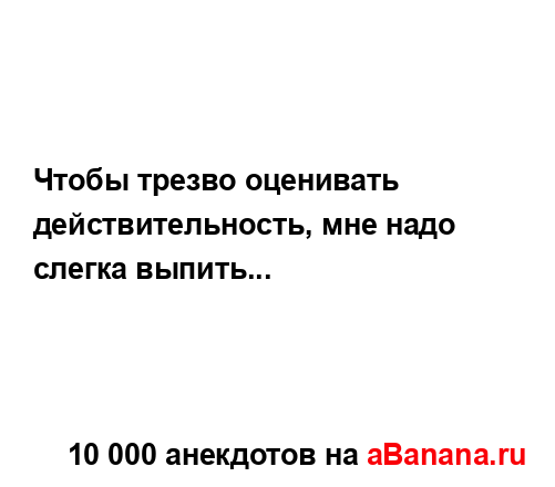 Чтобы трезво оценивать действительность, мне надо...