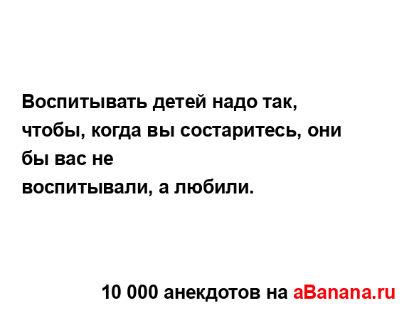 Воспитывать детей надо так, чтобы, когда вы...