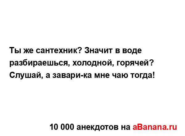 Ты же сантехник? Значит в воде разбираешься, холодной,...