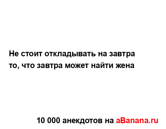 Не стоит откладывать на завтра то, что завтра может...