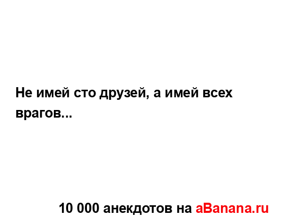 Не имей сто друзей, а имей всех врагов......