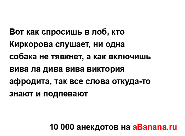 Вот как спросишь в лоб, кто Киркорова слушает, ни одна...