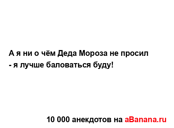 А я ни о чём Деда Мороза не просил - я лучше баловаться...