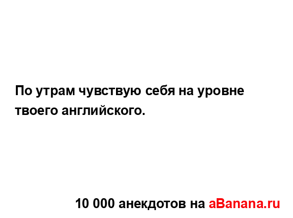 По утрам чувствую себя на уровне твоего английского....