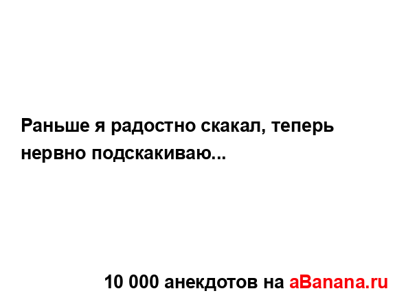 Раньше я радостно скакал, теперь нервно подскакиваю......