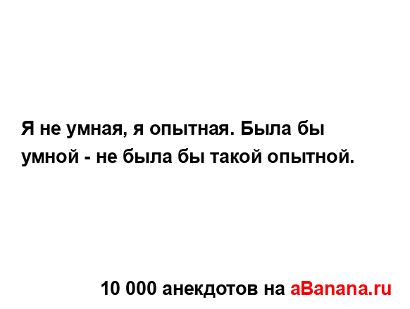 Я не умная, я опытная. Была бы умной - не была бы такой...