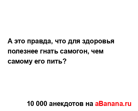 А это правда, что для здоровья полезнее гнать самогон,...