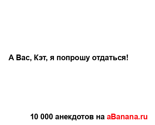 А Вас, Кэт, я попрошу отдаться!...