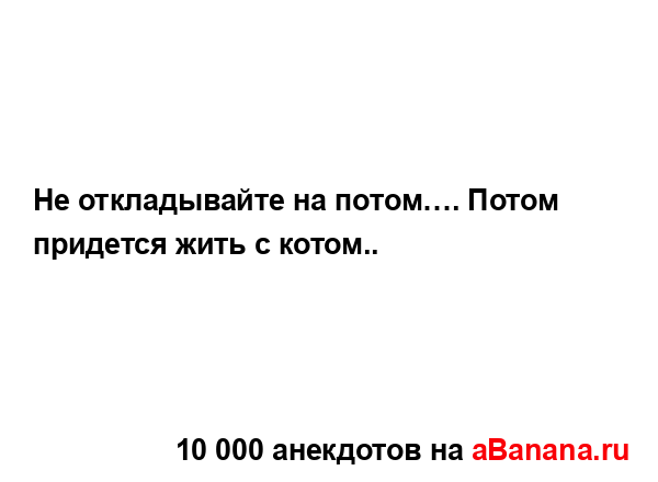 Не откладывайте на потом…. Потом придется жить с...