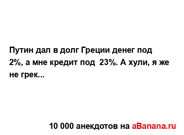 Путин дал в долг Греции денег под 2%, а мне кредит под  23%....