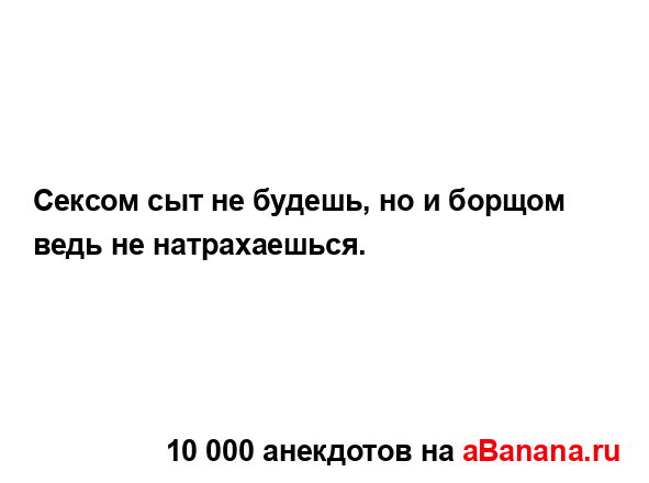 Сексом сыт не будешь, но и борщом ведь не натрахаешься....