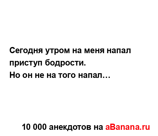 Сегодня утром на меня напал приступ бодрости.
...