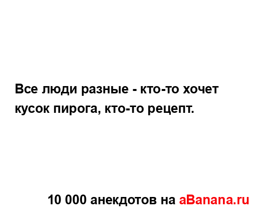 Все люди разные - кто-то хочет кусок пирога, кто-то...