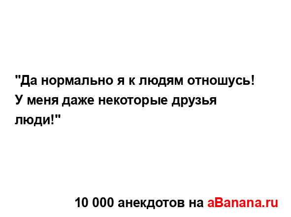 "Да нормально я к людям отношусь! У меня даже некоторые...