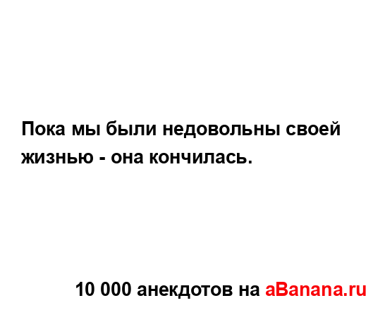 Пока мы были недовольны своей жизнью - она кончилась....