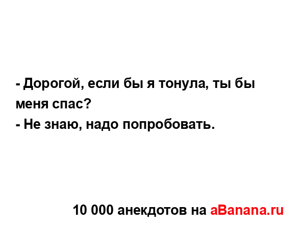 - Дорогой, если бы я тонула, ты бы меня спас?
...