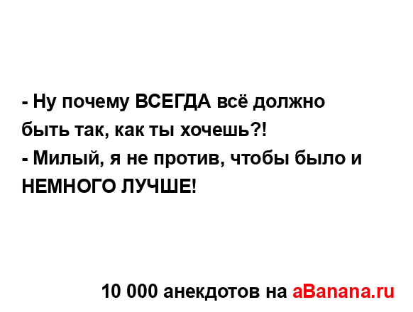 - Ну почему ВСЕГДА всё должно быть так, как ты хочешь?! 
...