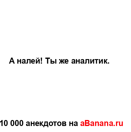 А налей! Ты же аналитик....