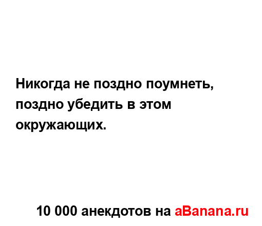 Никогда не поздно поумнеть, поздно убедить в этом...