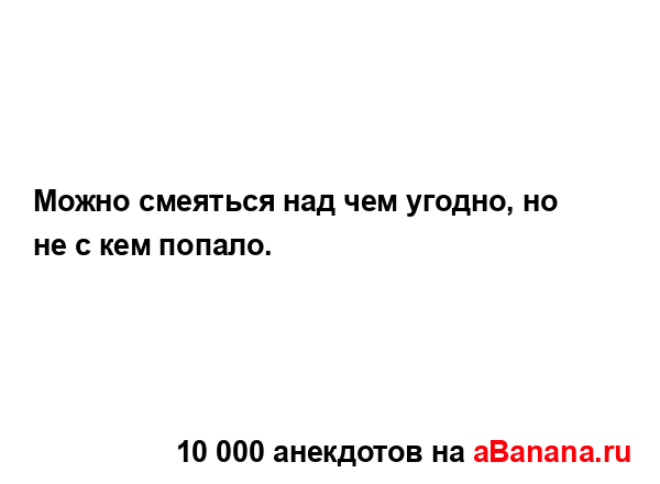 Можно смеяться над чем угодно, но не с кем попало....