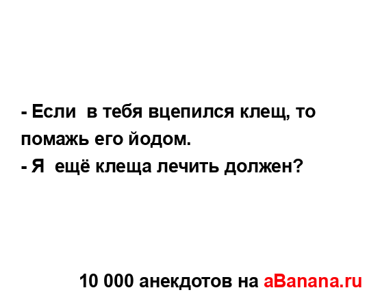 - Если  в тебя вцепился клещ, то помажь его йодом....