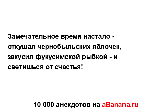 Замечательное время настало - откушал чернобыльских...
