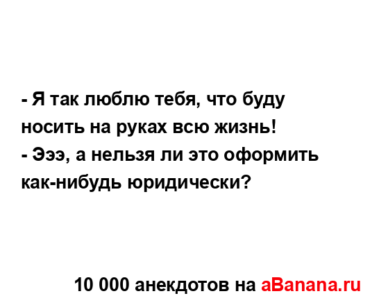 - Я так люблю тебя, что буду носить на руках всю жизнь!
...