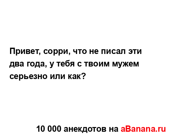 Привет, сорри, что не писал эти два года, у тебя с твоим...