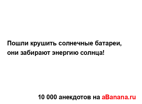 Пошли крушить солнечные батареи, они забирают энергию...