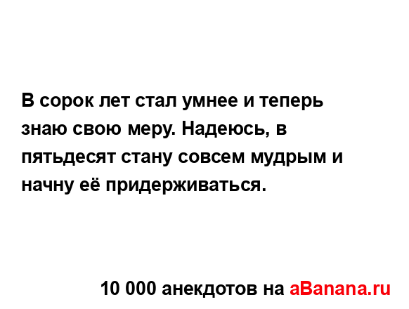 В сорок лет стал умнее и теперь знаю свою меру. Надеюсь,...