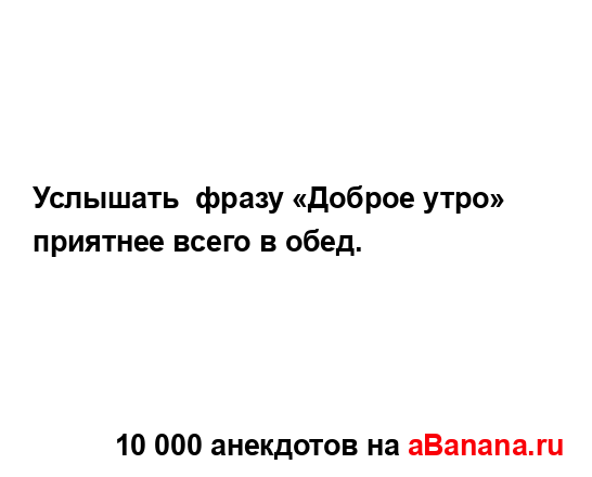 Услышать  фразу «Доброе утро» приятнее всего в обед....