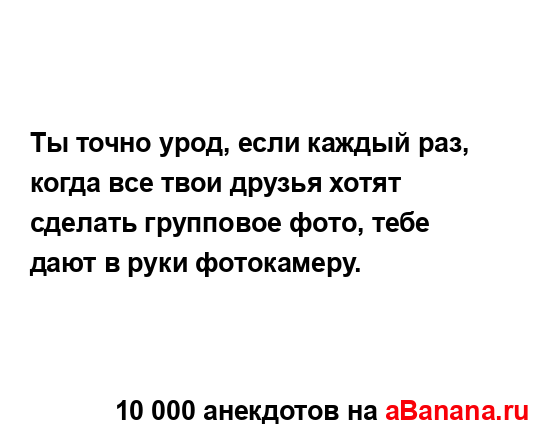 Ты точно урод, если каждый раз, когда все твои друзья...