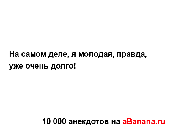 На самом деле, я молодая, правда, уже очень долго!...